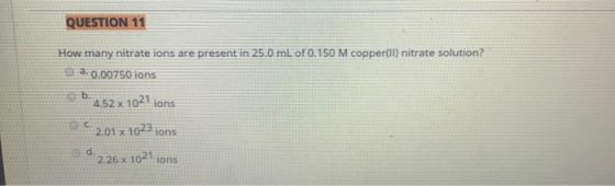 QUESTION 11 How many nitrate ions are present in 25.0 mL of 0.150 M copper(ll) nitrate solution? e a 0.00750 ions b.4.52 x 10