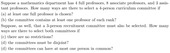 Suppose a mathematics department has 4 full professors, 8 associate professors, and 3 assis- tant professors. How many ways are there to select a 4-person curriculum committee if (a) at least one full professor is chosen? (b) the committee contains at least one professor of each rank? Suppose, as well, that a 3-person recruitment committee must also be selected. How many ways are there to select both committees if (c) there are no restrictions? (d) the committees must be disjoint? (d) the committees can have at most one person in common?