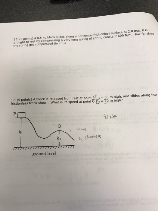 (S points) A o.5 kg block slides along a horizontal frictionless surface at 2.0 m/s. It is brought to rest by compressing a ve 16. sed long spring of spring constant 800 N/m. How far does the spring get compressed (in cm)? 17. (5 points) A block is released from rest at point P. h2 50 m high, and slides along the frictionless track shown. What is its speed at pointō匹=40 m high? h1 h2 ground level