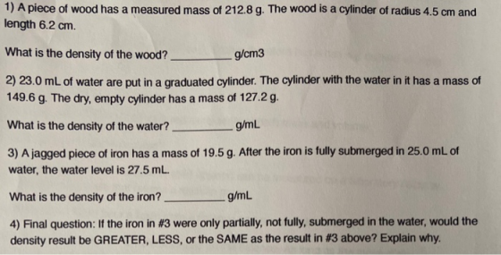 1) A piece of wood has a measured mass of 212.8 g. The wood is a cylinder of radius 4.5 cm and length 6.2 cm. What is the den
