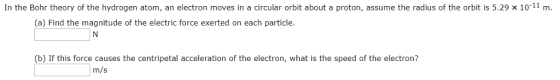 In the Bohr theory of the hydrogen atom, an electron moves in a circular orbit about a proton, assume the radius of the orbit is 5.29 x 1011 m (a) Find the magnitude of the electric force exerted on each particle. (b) If this force causes the centripetal acceleration of the electron, what is the speed of the electron? m/s