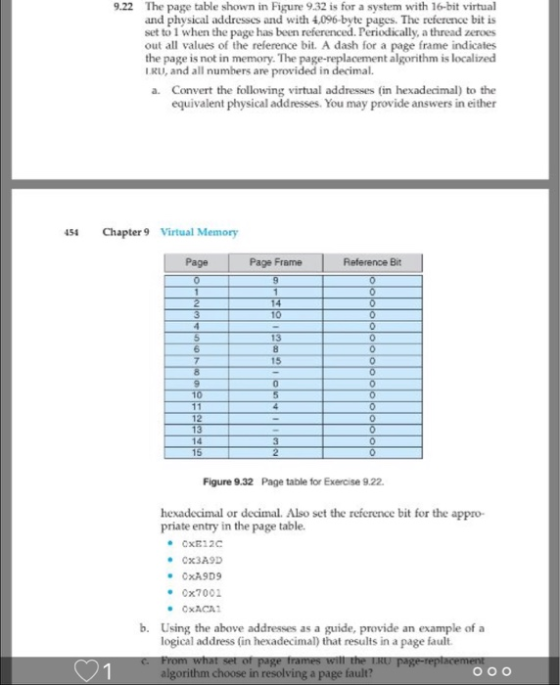 9.22 The page table shown in Figure 9.32 is for a system with 16-bit virtual and physical addresscs and with 4,096-byte pages. The reference bit is been referenced. Periodically, a thread zeroes out all values of the reference bi. A dash for a page frame indicates the page is not in memory. The page-replacement algorithm is localized set to 1 when the page has IRU, and all numbers are provided in decimal. Convert the following virtual addresses (in hexadecimal) to the equivalent physical addresses. You may provide answers in either a. S4 Chapter9 Virtual Memory Page Page Frame Reference Bit Figure 9.32 Page table for Exercise 9.22 hexadecimal or decimal. Also set the reference bit for the appro priate entry in the page table. Cx3A9D e0x7001 b. Using the above addresses as a guide, provide an example of a logical address (in hexadecimal) that results in a page fault. algorithm choose in resolving a page fault?