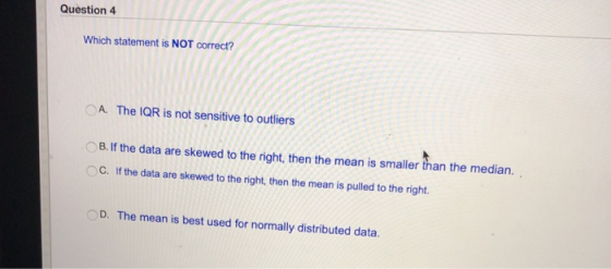 Question 4 Which statement is NOT correct? OA. The IQR is not sensitive to outliers B. If the data are skewed to the right, then the mean is smaller than the median. C. If the data are skewed to the right, then the mean is pulled to the right. D. The mean is best used for normall distributed data