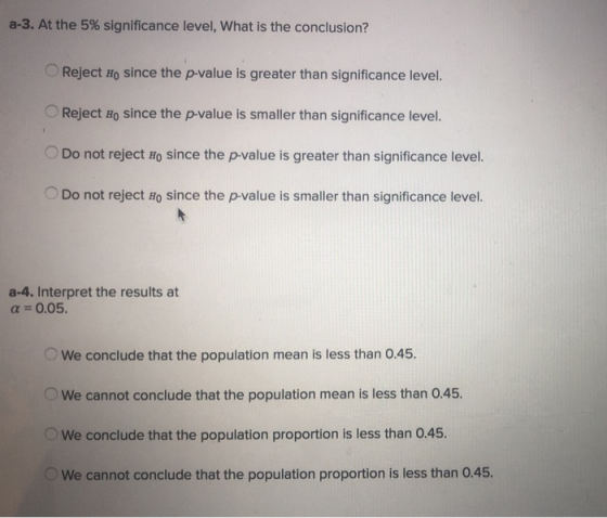 a-3. At the 5% significance level, what is the conclusion? Reject Ho since the p-value is greater than significance level. Reject Ho since the p-value is smaller than significance level. Do not reject Ho since the p-value is greater than significance level. Do not reject Ho since the p-value is smaller than significance level. a-4. Interpret the results at α = 0.05. We conclude that the population mean is less than 0.45 We cannot conclude that the population mean is less than 0.45. We conclude that the population proportion is less than 0.45. We cannot conclude that the population proportion is less than 0.45