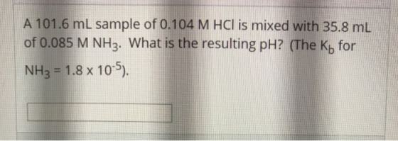 A 101.6 mL sample of 0.104 M HCl is mixed with 35.8 ml of 0.085 M NH3. What is the resulting pH? (The Ky for NH3 = 1.8 x 10-5