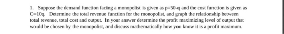 1. Suppose the demand function facing a monopolist is given as p=50- and the cost function is given as C=109. Determine the t
