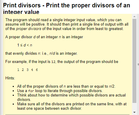 rinteivsors Print the proper divisors of an integer value The program should read a single integer input value, which you can assume will be positive. It should then print a single line of output with all of the proper divisors of the input value in order from least to greatest. A proper divisor d of an integer n is an integer that evenly divides n: i.e., nld is an integer For example, if the input is 12, the output of the program should be 1 2 3 4 6 Hints All of the proper divisors of n are less than or equal to n/2 Use a for loop to iterate through possible divisors. divisors. least one space between each divisor. . Think about how to determine which possible divisors are actual . Make sure all of the divisors are printed on the same line, with at