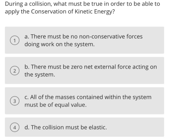 During a collision, what must be true in order to be able to apply the Conservation of Kinetic Energy? a. There must be no no