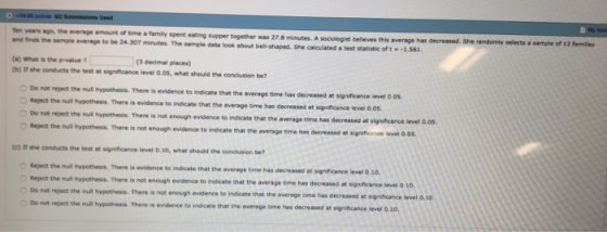 Nota Ten years ago, the average amount of time a family spent eating supper together was 27.8 minutes. A sociolegist believes and finds the sample average to be 24.307 minutes. The sample data look about bell-shaped. She calculated a test statistic oft- this average hars decreased. She randomly selects a sample of 12 famitiles (a) what is the p-value 7 (b) 1r she conducts the test at significance level Q.0S, what should the condlusion be? (3 decimal places) Do not reject the null hypothesis. There is evidence to indicate that the average time has Reject Do not reject the null decreased at significance level 0.0s. the null hypothesis. There is evidence to indicate that the average time has decreased at significance level o.05. hypothesis. There is not enough evidence to indicate that the average time has decreased at significance level d.os. O Reject the null hypothesis. There is not enough evidence to indicate that the average time has decreased at significance level 0.05, conducts the test at significance level 010, what should the condlusion be Reject the null hypothesis. There is evidence to indicate that the a Reject the null hypothesis. There is not enough evidence to indicate that the Do not reject the null hypothesis. There is not enough evidence to indicate that the a verage time has decreased at significance level 0.10 t average time has decreased at significance level o.10 verage time has decreased at significance level 0 not reject the null hypothesis. There is evidence to indicate that the average ome has decreased at significance level 0.10