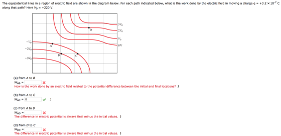 +3.2 x 10-7 C The equipotential lines in a region of electric field are shown in the diagram below. For each path indicated below, what is the work done by the electric field in moving a charge q along that path? Here Vo-+220 V 3Vo Vo oV -3Vo (a) from A to B WAB How is the work done by an electric field related to the potential difference between the initial and final locations? (b) from A to C WAC0 (c) from A to D WAD The difference in electric potential is always final minus the initial values. J (d) from D to C The difference in electric potential is always final minus the initial values. J