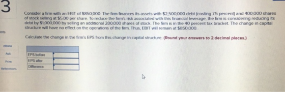 3 Consider a firm with an EBIT of $850,000. The firm finances its assets with $2.500,000 debt (costing 7.5 percent) and 400,000 shares of stock selling at $5.00 per share. To reduce the firms risk associated with this financial leverage, the firm is considering reducing its debt by $1,000,000 by selling an additional 200,000 shares of stock. The firm is in the 40 percent tax bracket The change in capital structure will have no effect on the operations of the firm. Thus, EBIT will remain at $850,000. nts Calculate the change in the firms EPS from this change in capital structure. (Round your answers to 2 decimal places.) eBook Ask EPS before EPS amer Print References Diference Lt