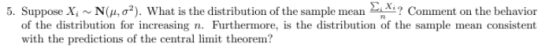 5. Suppose X. N(μ, σ2), what is the distribution of the sample mean Σ ? Comment on the behavior of the distribution for increasing n. Furthermore, is the distribution of the sample mean consistent with the predictions of the central limit theorem?