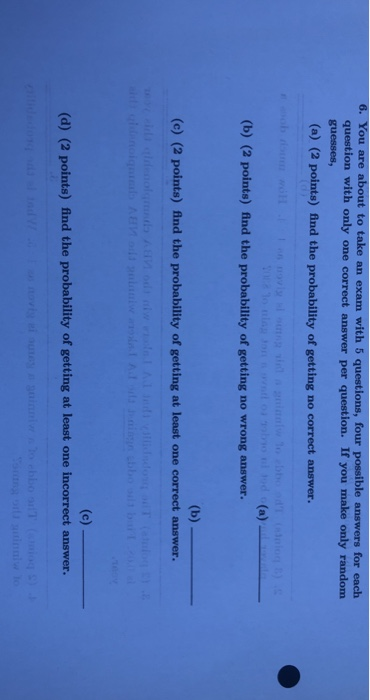 6. You are about to take an exam with 5 questions, four possible answers for each question with only one correct answer per question. If you make only random guesses, (a) (2 points) find the probability of getting no correct answer. (b) (2 points) find the probability of getting no wrong answer. (c) (2 points) find the probability of getting at least one correct answer. (d) (2 points) find the probability of getting at least one incorrect answer.