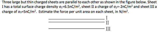 Three large but thin charged sheets are parallel to each other as shown in the figure below. Sheet l has a total surface charge density σ1-6.5nC/m2, sheet li a charge of σ产2nc/m2 and sheet 111 a charge of ơp5nC/m2. Estimate the force per unit area on each sheet, in N/m2.