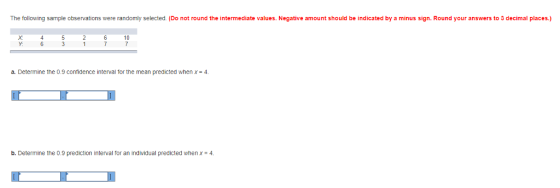 The following sample observations were randomly selected. (Do not round the intermediate values. Negative amount should be indicated by a minus sign. Round your answers to 3 decimal places.) Y: a. Determine the 0.9 confidence interval for the mean predicted when x- 4 b. Determine the 0.9 prediction interval for an individual predicted whenx4