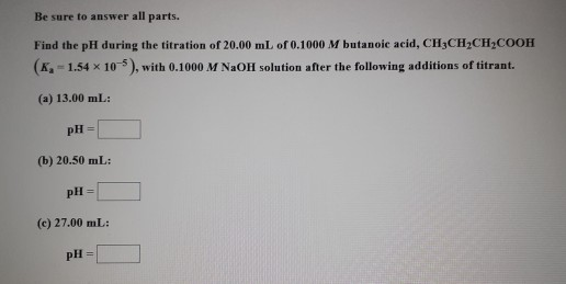 Be sure to answer all parts. Find the pH during the titration of 20.00 mL of 0.1000 M butanoic acid, CH3CH2CH2COOH (K-1.54 x
