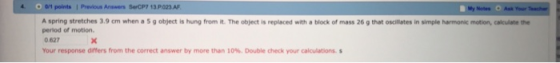 0/1 points 1 Previous 7 13.P 022 Aspring stretches 3.9crn when 5 g object is hung from it. The object is replaced with a block of mass 26 g that oscilates in simple hamor-motion, anae- period of motion. 0 627 Your response differs from the correct answer by more than 10%. Double check your calculations.