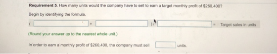 Requirement 5. How many units would the company have to sell to earn a target monthly profit of $260,400? Begin by identifyin