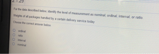2.1.29 For the data described below, identify the level of measurement as nominal, ordinal, interval, or ratio Weights of all packages handled by a certain delivery service today Choose the correct answer below O ordinal O ratio O interval O nominal