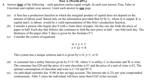 Part A (Worth 60%) 1. Answer four of the following- each question carries equal weight. In each case answer True, False or Uncertain and explain your answer. Limit each answer to one page (a) A firm has a production function in which the marginal product of capital does not depend on the amount of labour used. Based only on the information provided then Q-K+L, where Q is output, K is capital and L is labour would be a valid representation of this firms production function. Consider a person who begins day 0 with a 2mm sheet of paper. On day one she folds the piece of paper in half. Each day that follows she continues to fold the new piece in half- one fold each day. The thickness of the paper after T days is given by the formula (T2) (b) c) Consider the system of equations This system has a unique solution and it is given by x-6, y-1, w-0. (d) A consumer has a utility function given by U-C+W, where U is utility, C is chocolate and W is wine. The consumer has є20 and the price of a unit chocolate is €1 and the price of a unit of wine is €2. The optimal consumption of chocolate and wine is C-10 and W-5. An individual currently has є 100 in her savings account. The interest rate is 2% per year compounded continuously. After 5 years the individual will have more than 102 in her account. (e)
