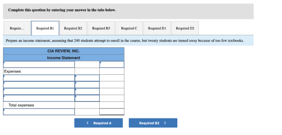 Complete this question by entering your answer in the tabs below. Require...Required B1 Required B2Required B3 Required C Required D Required D2 Prepare an income statement, assuming that 240 students attempt to enroll in the course, but twenty students are turned away because of too few textbooks CIA REVIEW, INC. Income Statement Expenses Total expenses Required A Required B2 >