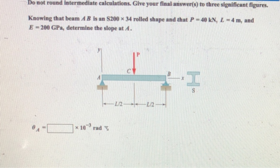 Do not round intermediate calculations. Give your final answer(s) to three significant figures. Knowing that beam A B is an S200 x 34 rolled shape and that P = 40 kN, L = 4 m, and E-200 GPa, determine the slope at A x 10rad