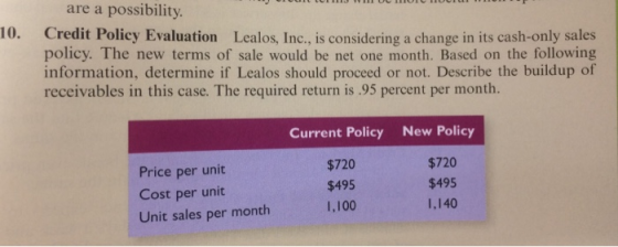 are a possibility 10. Credit Policy Evaluation Lealos, Inc, is considering a change in its cash-only sales policy. The new terms of sale would be net one month. Based on the following information, determine if Lealos should proceed or not. Describe the buildup of receivables in this case. The required return is .95 percent per month. Price per unit Cost per unit Unit sales per month Current Policy $720 $495 1,100 New Policy $720 $495 1,140