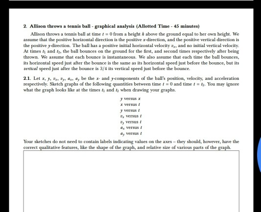 2. Allison throws a tennis ball graphical analysis (Allotted Time 45 minutes) Allison throws a tennis ball at timet0 from a height above the ground equal to her own height. We assume that the positive horizontal direction is the positive r-direction, and the positive vertical direction is the positive y-direction. The ball has At times and t2, the ball bounces on the ground for the first, and second times respectively after being thrown. We assume that each bounce is instantaneous. We also assume that each time the ball bounces, its horizontal speed just after the bounce is the same as its horizontal speed just before the bounce, but its bertical speed just after the bounce is 3/4 its vertical speed just before the bounce a positive initial horizontal velocity v,, and no initial vertical velocity. 2.1. Let x, y, , y, a, a, be the x and ycomponents of the balls position, velocity, and acceleration respectively. Sketch graphs of the following quantities between time 0 and time 1-匆You may ignore what the graph looks like at the times and when drawing your graphs. y versusx xversus yversus s versus , versus a versus y versus Your sketches do not need to contain labels indicating values on the axes they should, however, have the e features, like the shape of the and relative size of various s of the