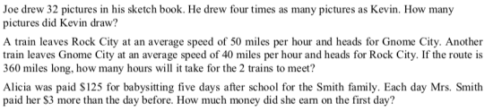 Joe drew 32 pictures in his sketch book. He drew four times as many pictures as Kevin. How many pictures did Kevin draw? A train leaves Rock City at an average speed of 50 miles per hour and heads for Gnome City. Another train leaves Gnome City at an average speed of 40 miles per hour and heads for Rock City. If the route is 360 miles long, how many hours will it take for the 2 trains to meet? Alicia was paid $125 for babysitting five days after school for the Smith family. Each day Mrs. Smith paid her $3 more than the day before. How much money did she earn on the first day?