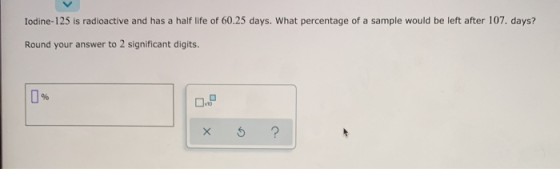 Iodine-125 is radioactive and has a half life of 60.25 days. What percentage of a sample would be left after 107. days? Round