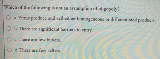 Which of the following is not an assumption of oligopoly? O a. Firms produce and sell either homogeneous or differentiated pr