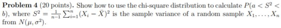 Problem 4 (20 points). Show how to use the chi-square distribution to calculate P(a < S2 < b), where S,: nii Σί! from N(μ, σ2) (Xi - X)2 is the sample variance of a random sample Xi,.. . ,Xn
