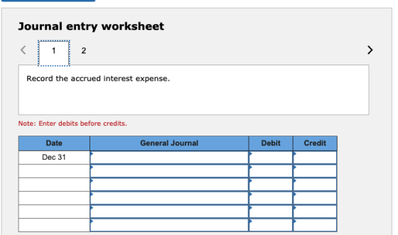 Journal entry worksheet 2 2 > Record the accrued interest expense. Note: Enter debits before credits. Date General Journal De