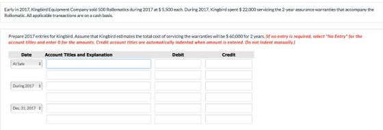 Early in 2017, Kingbird Equipment Company sold 500 Rollomatics during 2017 at $ 5,500 each. During 2017, Kingbird spent $22,000 servicing the 2-year assurance warranties that accompany the Rollomatic. All applicable transactions are on a cash basis. Prepare 2017 entries for Kingbird. Assume that Kingbird estimates the total cost of servicing the warranties will be $ 60,000 for 2 years. (If no entry is required, select No Entry for the account titles and enter O for the amounts. Credit account titles are automatically indented when amount is entered. Do not indent manually.) Date Account Titles and Explanation Debit Credit At Sale During 2017 Dec 31,2017