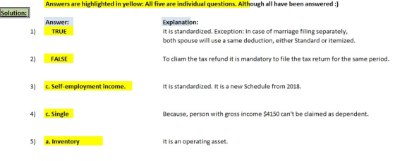 Answers are highlighted in yellow: All five are individual questions. Although ahave been answered:) Answer 1) TRUE Explanation: It is standardized. Exception: In case of marriage filing separately, both spouse will use a same deduction, either Standard or itemized. 2) FALSE To cliam the tax refund it is mandatory to file the tax return for the same period. 3) c. self-employment income.It is standardized. It is a new Schedule from 2018. 4) c. Single Because, person with gross income S$4150 cant be claimed as dependent. 5) a. Inventory It is an operating asset.
