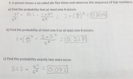 3. A person tosses a six-sided die five times and observes the sequence of top numbers. a) Find the probability that at most one 4 occurs. 6 5 65 b) Find the probability at least one 5 or at least one 6 occurs. 36O. 328 c) Find the probability exactly two sixes occur. 0032 , 5c2 -О.OY2