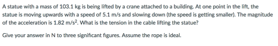 A statue with a mass of 103.1 kg is being lifted by a crane attached to a building. At one point in the lift, the statue is moving upwards with a speed of 5.1 m/s and slowing down (the speed is getting smaller). The magnitude of the acceleration is 1.82 m/s2. What is the tension in the cable lifting the statue? Give your answer in N to three significant figures. Assume the rope is idea
