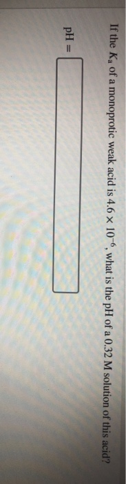 If the K, of a monoprotic weak acid is 4.6 x 10, what is the pH of a 0.32 M solution of this acid? pH =