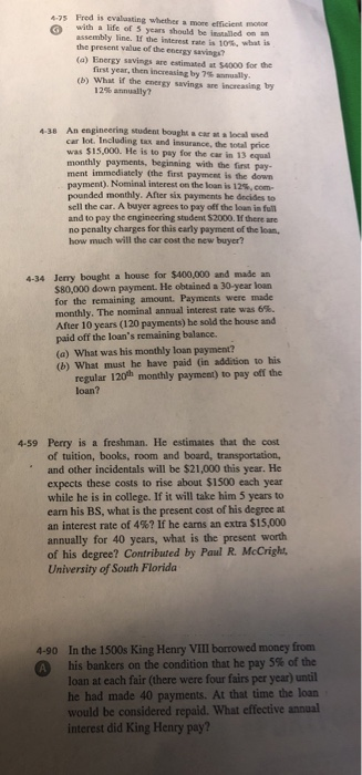 475 Fred is evalaating whether a more efficient monon with a life of 5 years should be insalled on an assembly line. If the interest rate is 10%. what is the present value of the energy savings (a) Energy savings are estimated at $4000 for the first year,then increasing by 7%-anually (b) What if the energy savings are increasing by 12% annually? 438 An engineering student bought acar ata local wed car lot. Including tax and insurance, the sotaill price was $15,000. He is to pay for the car in 13 equal monthly payments, beginning with the first pay- ment immediately (the first payment is the down payment). Nominal interest on the loan is 12,com- pounded monthly. After six payments he decides to sell the car. A buyer agrees to pay off the loan in full and to pay the engineering student $2000. If there are no penalty charges for this carly payment of the loan, how much will the car cost the new buyer? 4-34 Jerry bought a house for $400,000 and made an for the remaining amount. Payments were made monthly. The nominal annual interest rate was 6%. After 10 years (120 payments) he sold the house and paid off the loans remaining balance. (a) What was his monthly loan payment? (b) What must he have paid (in addition to his regular 120h monthly payment) to pay offi the loan? 4-59 Perry is a freshman. He estimates that the cost of tuition, books, room and board, transportation, and other incidentals will be $21,000 this year. He expects these costs to rise about $1500 each year while he is in college. If it will take him 5 years to earn his BS, what is the present cost of his degree at an interest rate of 4%? If he earns an extra S1 5,000 annually for 40 years, what is the present worth of his degree? Contributed by Paul R. McCright, University of South Florida 4-90 In the 1500s King Henry VIII borrowed money from his bankers on the condition that he pay 5% of the loan at each fair (there were four fairs per year) until he had made 40 payments. At that time the loan would be considered repaid. What effective annual interest did King Henry pay?