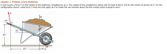 Chapter 2, Problem 2/036 Multistep A man exerts a force F on the handle of the stationary wheelbarrow at A. The weight of the wheelbarrow along with its load of dirt is 120 lb with center of gravity at G. For the configuration shown, what force F must the man apply at A to make the net moment about the tire contact point B equal to zero? 54 23 23 45 9