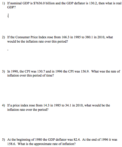 1) If nominal GDP is $7636.0 billion and the GDP deflator is 130.2, then what is real GDP? 2) If the Consumer Price Index rose from 166.3 in 1985 to 380.1 in 2010, what would be the inflation rate over this period? 3) In 1990, the CPI was 130.7 and in 1996 the CPI was 156.9. What was the rate of inflation over this period of time? 4) If a price index rose from 14.3 in 1985 to 34.1 in 2010, what would be the inflation rate over the period? 5) At the beginning of 1980 the GDP deflator was 82.4. At the end of 1996 it was 158.6. What is the approximate rate of inflation?