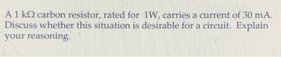 A 1 k2 carbon resistor, rated for 1W, carries a current of 30 mA. Discuss whether this situation is desirable for a circuit. Explain your reasoning