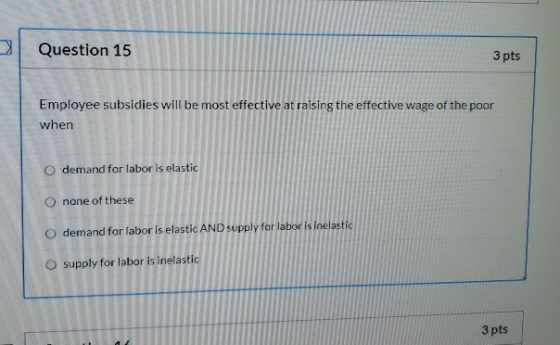 Question 15 3 pts Employee subsidies will be most effective at raising the effective wage of the poor when O demand for labor