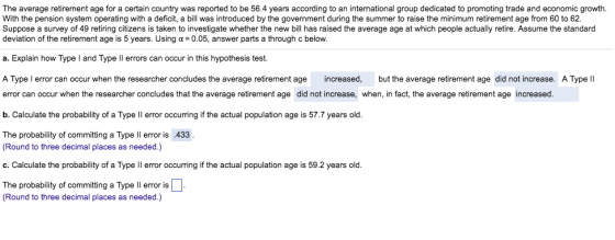 The average retirement age for a certain country was reported to be 56.4 years according to an international group dedicated to promoting trade and economic growth. With the pension system operating with a deficit, a bill was introduced by the government during the summer to raise the minimum retirement age from 60 to 62 Suppose a survey of 49 retiring citizens is taken to investigate whether the new bil has raised the average age at which people actually retire. Assume the standard deviation of the retirement age is 5 years. Usinga 0.05, answer parts a through c below. a. Explain how Type I and Type ll errors can occur in this hypothesis test. A Type l error can occur when the researcher concludes the average retirement age increased, but the average retirement age did not increase. A Type lI error can occur when the researcher concludes that the average retirement age did not increase, when, in fact, the average retirement age increased. b. Calculate the probability of a Type ll error occurring if the actual population age is 57.7 years old The probability of committing a Type Il error is.433 Round to three decimal places as needed.) c. Calculate the probability of a Type ll error occurring if the actual population age is 59.2 years old. The probability of committing a Type Il error is Round to three decimal places as needed.)
