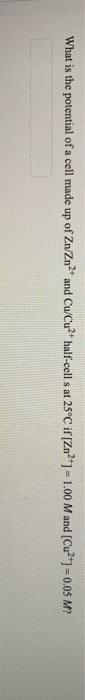 What is the potential of a cell made up of Zn/Zn2+ and Cu/Cu2+ half-cells at 25°C if [Zn²+1 -1.00 Mand (Cu2+] = 0.05 M?