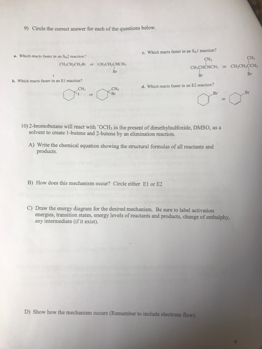 9) Circle the correct answer for each of the questions below. e. Which reacts faster in an Syl reaction? a. Which reacts faster in an Sy2 reaction? CHs CH, CH,CHCHCH, or CH,CH,CCHy Br Br Br b. Which reacts faster in an El reaction? d. Which reacts faster in an E2 reaction? Br Br 10)2-bromobutane will react with OCH, in the present of dimethylsulfoxide, DMSO, as a solvent to create 1-butene and 2-butene by an elimination reaction A) Write the chemical equation showing the structural formulas of all reactants and products. B) How does this mechanism occur? Circle either E1 or E2 C) Draw the energy diagram for the desired mechanism. Be sure to label activation energies, transition states, energy levels of reactants and products, change of enthalphy, any intermediate (if it exist). D) Show how the mechanism occurs (Remember to include electrons flow)