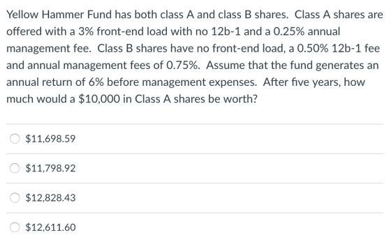Yellow Hammer Fund has both class A and class B shares. Class A shares are offered with a 3% front-end load with no 12b-1 and a 0.25% annual management fee. Class B shares have no front-end load, a 0.50% 12b-1 fee and annual management fees of 0.75%. Assume that the fund generates an annual return of 6% before management expenses. After five years, how much would a $10,000 in Class A shares be worth? $11,698.59 $11,798.92 $12,828.43 $12,611.60