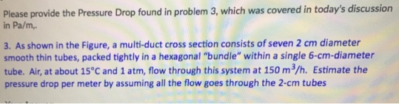 Please provide the Pressure Drop found in problem 3, which was covered in todays discussion in Pa/m, 3. As shown in the Figure, a multi-duct cross section consists of seven 2 cm diameter smooth thin tubes, packed tightly in a hexagonal bundle within a single 6-cm-diameter tube. Air, at about 15°C and 1 atm, flow through this system at 150 m3/h. Estimate the pressure drop per meter by assuming all the flow goes through the 2-cm tubes