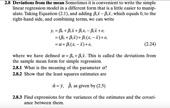 2.8 Deviations from the mean Sometimes it is convenient to write the simple linear regression model in a different form that is a little easier to manip- ulate. Taking Equation (2.1), and adding ßix -P,T, which equals 0, to the right-hand side, and combining terms, we can write (2.24) where we have defined α-A+A. This is called the deviations from the sample mean form for simple regression. 2.8.1 What is the meaning of the parameter o? 2.8.2 Show that the least squares estimates are â-y, P, as given by (2.5) 2.8.3 Find expressions for the variances of the estimates and the covari- ance between them