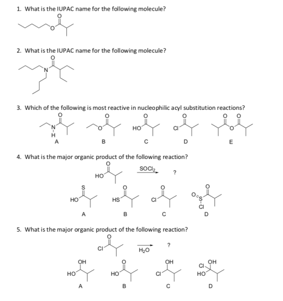 1. What is the IUPAC name for the following molecule? 2. What is the IUPAC name for the following molecule? 3. Which of the following is most reactive in nucleophilic acyl substitution reactions? HO 4. What is the major organic product of the following reaction? SOCI2 HO но HS ClI ClI 5. What is the major organic product of the following reaction? CI H2O OH ClI Ho HO HO ClI